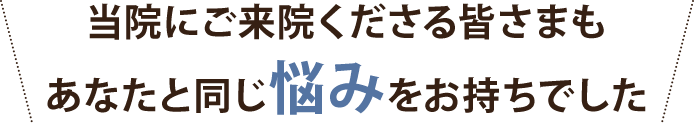 当院にご来院くださる皆さまもあなたと同じ悩みをお持ちでした