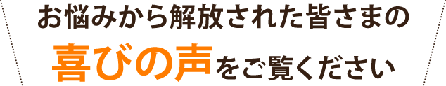 お悩みから解放された皆さまの喜びの声をご覧ください