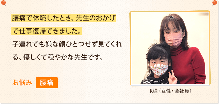 腰痛で休職したとき、先生のおかげで仕事復帰できました。子連れでも嫌な顔ひとつせず見てくれる、優しくて穏やかな先生です。