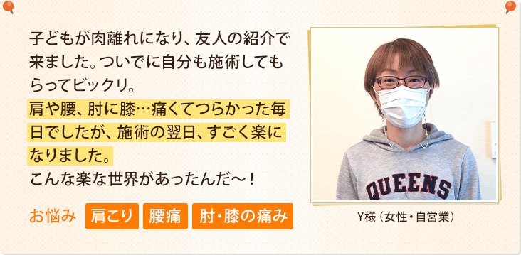 子どもが肉離れになり、友人の紹介で来ました。ついでに自分も施術してもらってビックリ。肩や腰、肘に膝…痛くてつらかった毎日でしたが、施術の翌日、すごく楽になりました。